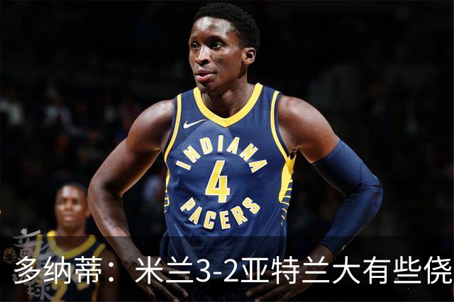 多纳蒂：米兰3-2亚特兰大有些侥幸；拉比奥赛后的发泄是对的