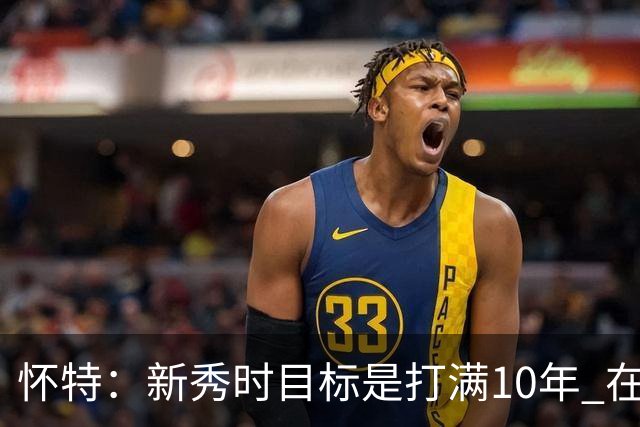 怀特：新秀时目标是打满10年 在NBA打满10年就能保障几代人的生活