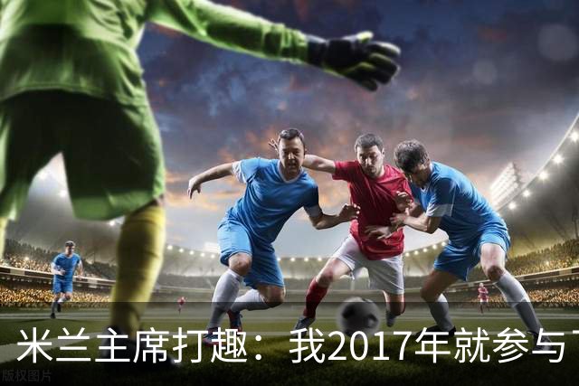 米兰主席打趣：我2017年就参与了新球场计划，推进得真快